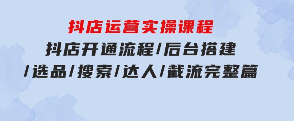 抖店运营实操课程：抖店开通流程/后台搭建/选品/搜索/达人/截流完整篇-云际资源网