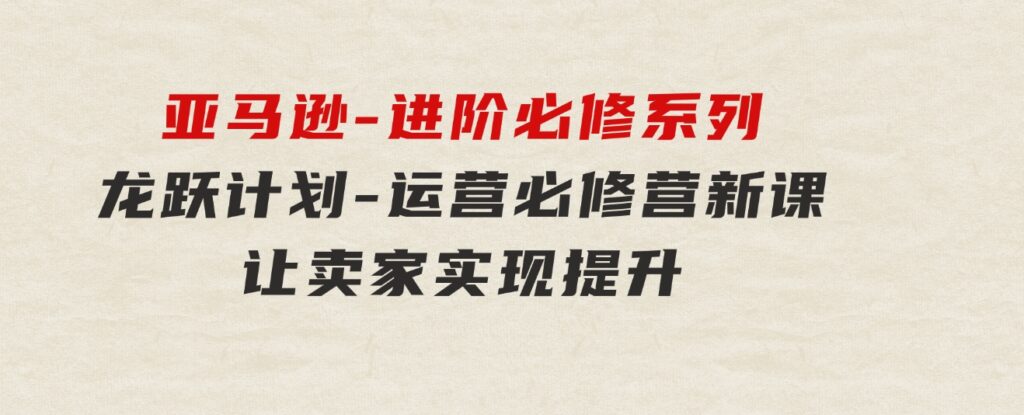 亚马逊-进阶必修系列，龙跃计划-运营必修营新课，让卖家实现提升让单…-云际资源网