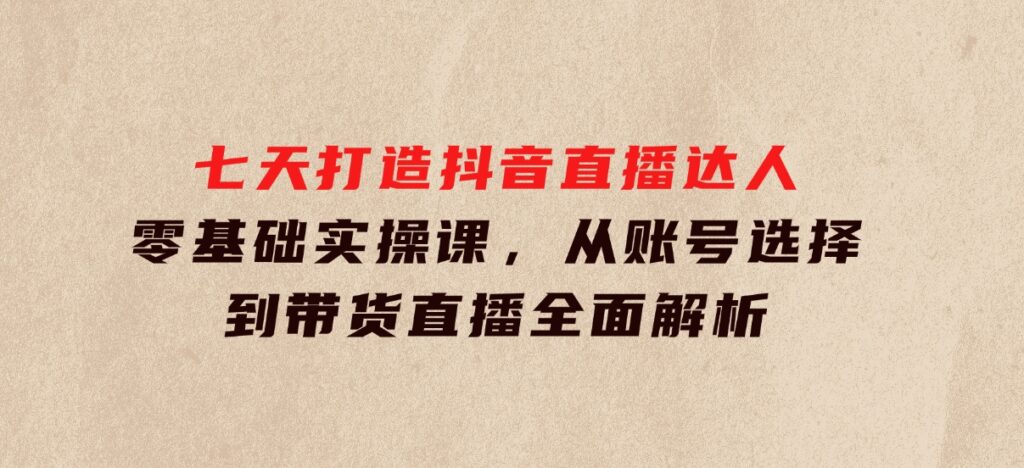 七天打造抖音直播达人：零基础实操课，从账号选择到带货直播全面解析-云际资源网