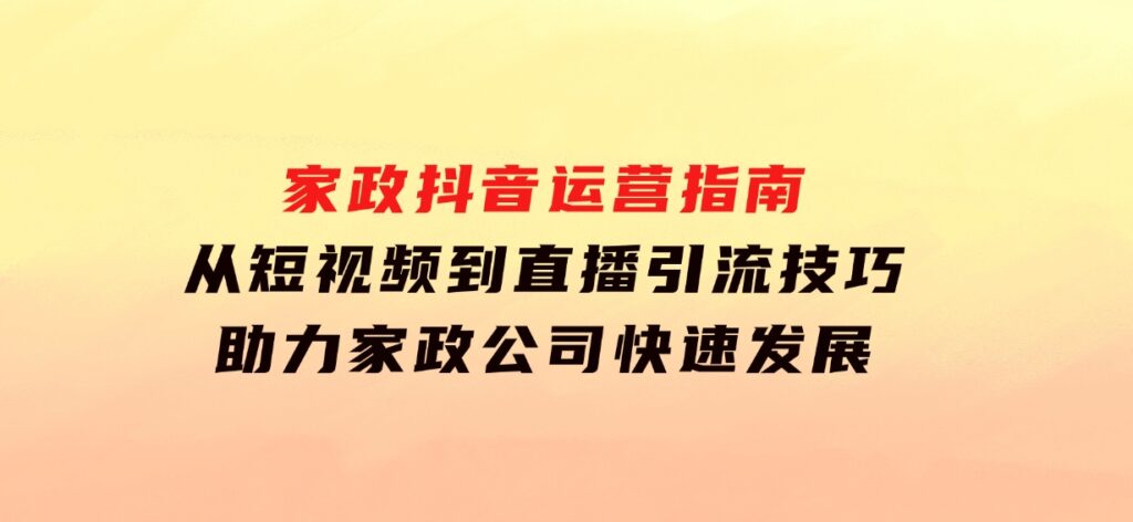 家政抖音运营指南：从短视频到直播，引流技巧，助力家政公司快速发展-云际资源网