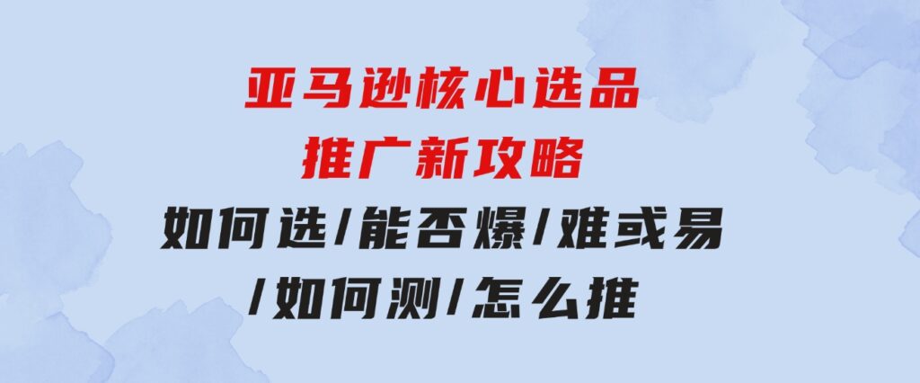 亚马逊核心选品推广新攻略！如何选/能否爆/难或易/如何测/怎么推-云际资源网