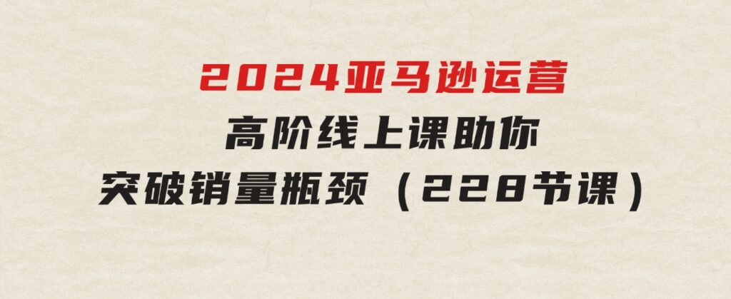 2024亚马逊运营-高阶线上课，助你突破销量瓶颈（228节课）-云际资源网