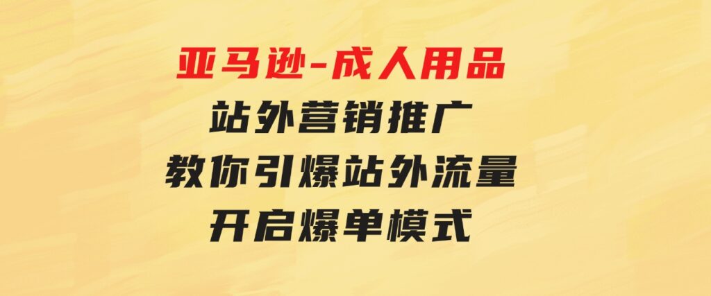 亚马逊-成人用品站外营销推广教你引爆站外流量，开启爆单模式-云际资源网