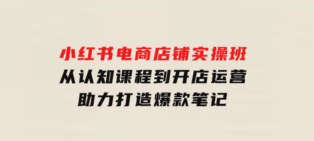 小红书电商店铺实操班：从认知课程到开店运营，助力打造爆款笔记-云际资源网