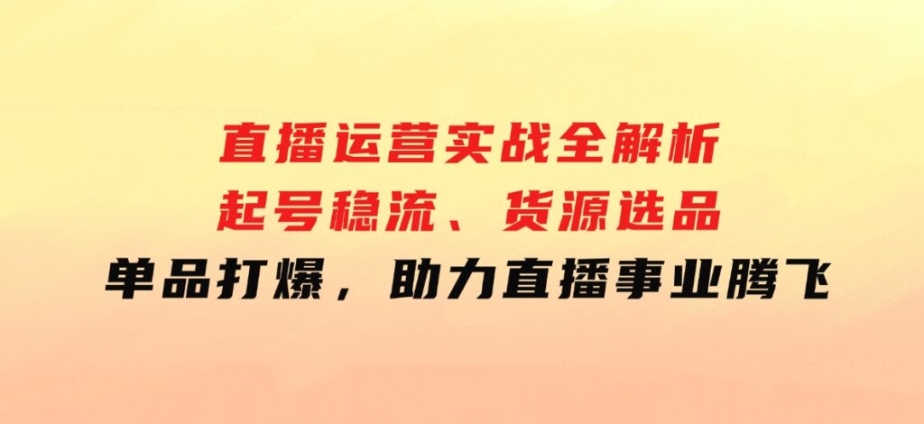 直播运营实战全解析：起号稳流、货源选品、单品打爆，助力直播事业腾飞-云际资源网