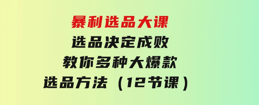 暴利选品大课：选品决定成败，教你多种大爆款选品方法（12节课）-云际资源网
