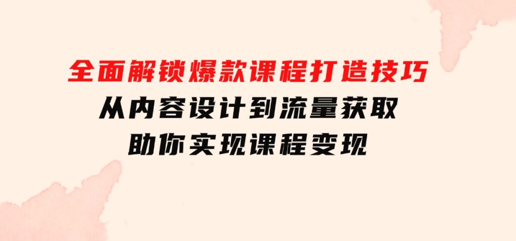 全面解锁爆款课程打造技巧，从内容设计到流量获取，助你实现课程变现-云际资源网