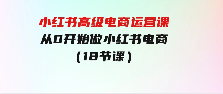 小红书高级电商运营课，从0开始做小红书电商（18节课）-云际资源网