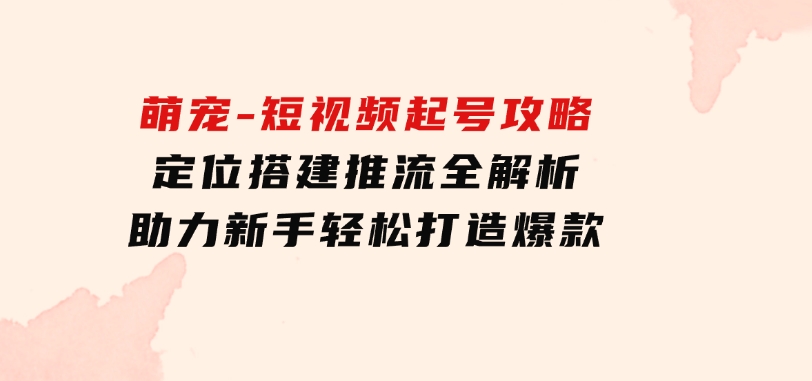 萌宠-短视频起号攻略：定位搭建推流全解析，助力新手轻松打造爆款-云际资源网