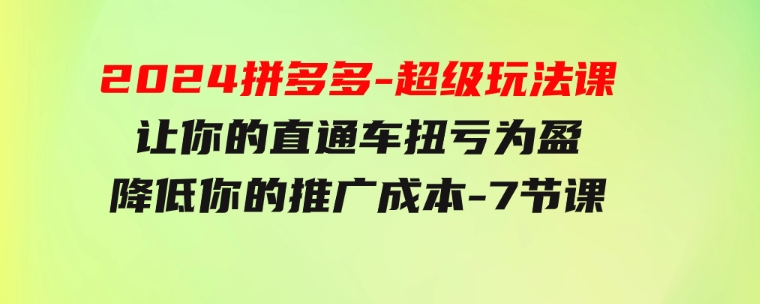 2024拼多多-超级玩法课，让你的直通车扭亏为盈，降低你的推广成本-7节课-云际资源网