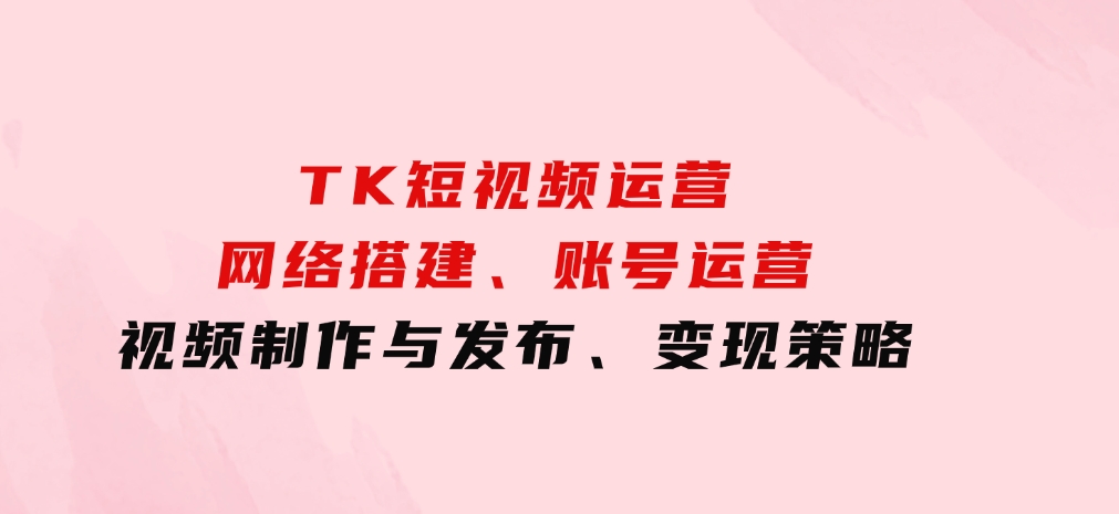 TK短视频运营：网络搭建、账号运营、视频制作与发布、变现策略-云际资源网
