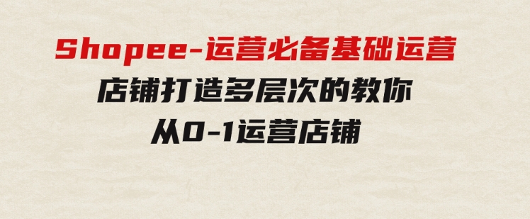 Shopee-运营必备基础运营店铺打造，多层次的教你从0-1运营店铺-云际资源网
