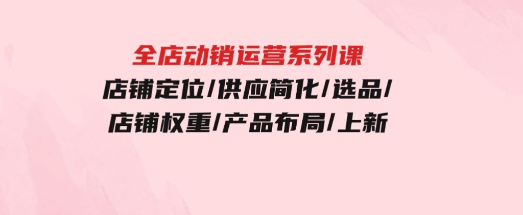 全店·动销运营系列课：店铺定位/供应简化/选品/店铺权重/产品布局/上新-云际资源网