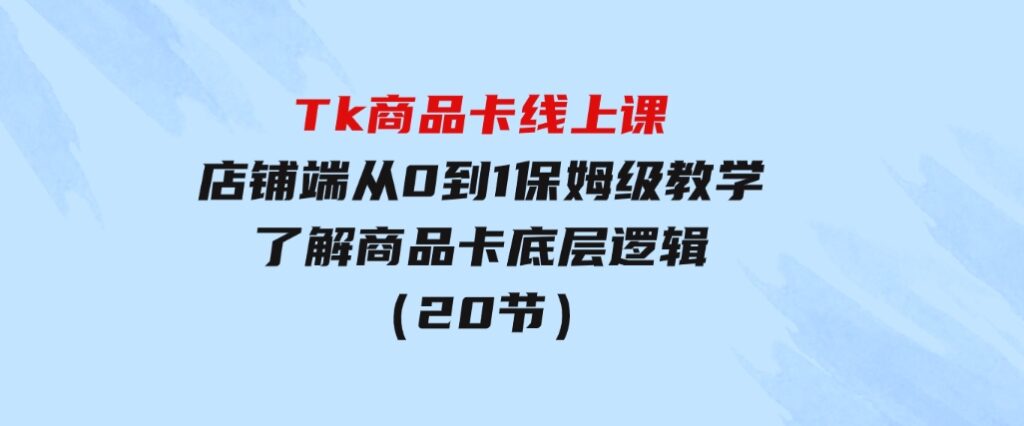 Tk商品卡线上课，店铺端从0到1保姆级教学，了解商品卡底层逻辑（20节）-云际资源网