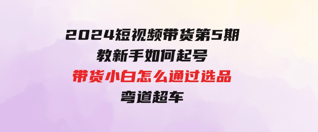 2024短视频带货第5期，教新手如何起号，带货小白怎么通过选品弯道超车-云际资源网