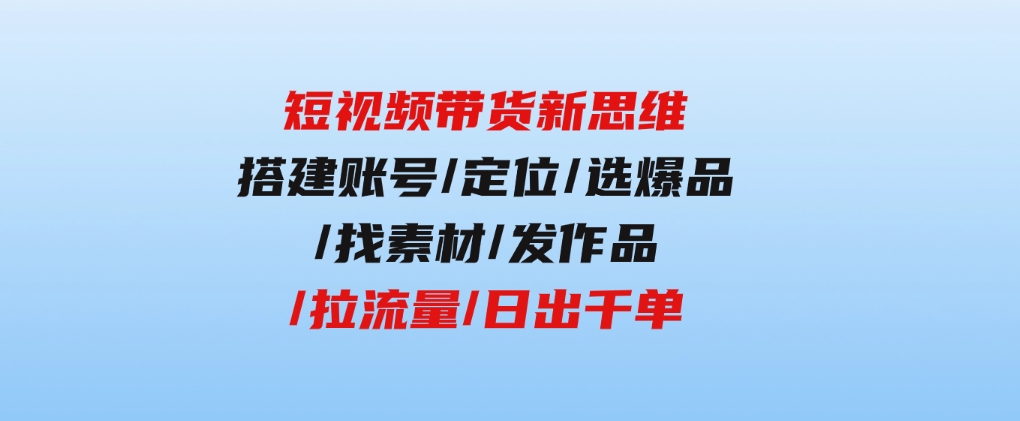 短视频带货新思维：搭建账号/定位/选爆品/找素材/发作品/拉流量/日出千单-云际资源网