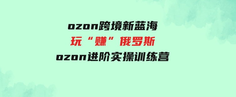 （9800期）ozon跨境新蓝海玩“赚”俄罗斯，ozon进阶实操训练营-云际资源网