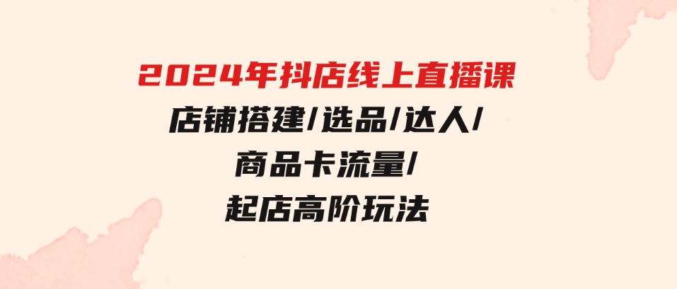 （9812期）2024年抖店线上直播课，店铺搭建/选品/达人/商品卡流量/起店高阶玩法-云际资源网