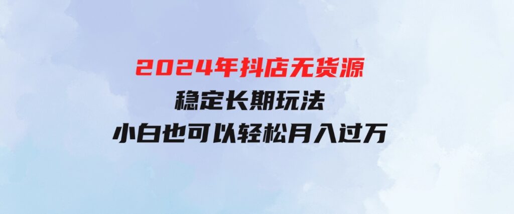 （9752期）2024年抖店无货源稳定长期玩法，小白也可以轻松月入过万-云际资源网
