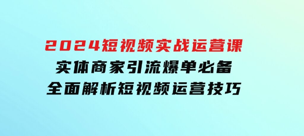 2024短视频实战运营课，实体商家引流爆单必备，全面解析短视频运营技巧-云际资源网