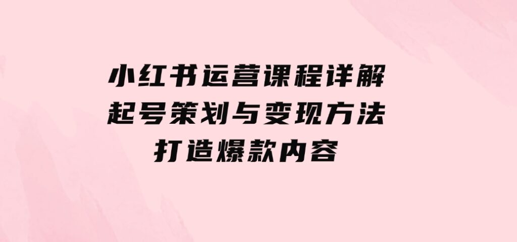 小红书运营课程详解：起号策划与变现方法，打造爆款内容-云际资源网