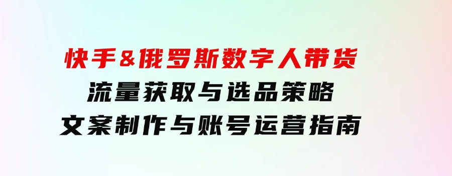 快手&俄罗斯数字人带货：流量获取与选品策略文案制作与账号运营指南-云际资源网