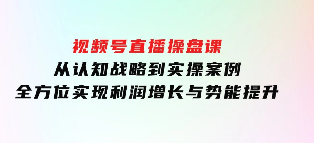 视频号直播操盘课，从认知战略到实操案例全方位实现利润增长与势能提升-云际资源网