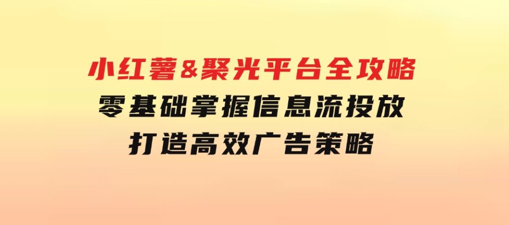 小红薯&聚光平台全攻略：零基础掌握信息流投放，打造高效广告策略-云际资源网