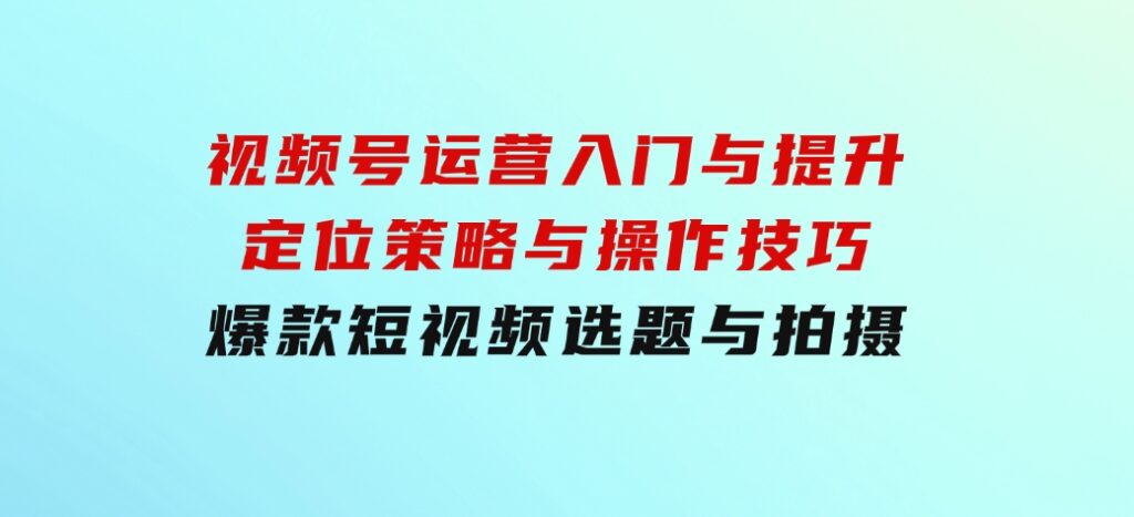 视频号运营入门与提升：定位策略与操作技巧，爆款短视频选题与拍摄-云际资源网