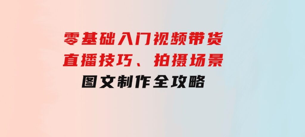 零基础入门视频带货：直播技巧、拍摄场景与图文制作全攻略-云际资源网