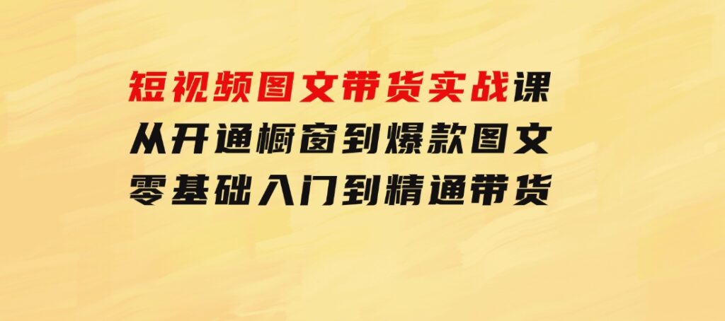 短视频图文带货实战课：从开通橱窗到爆款图文，零基础入门到精通带货-云际资源网