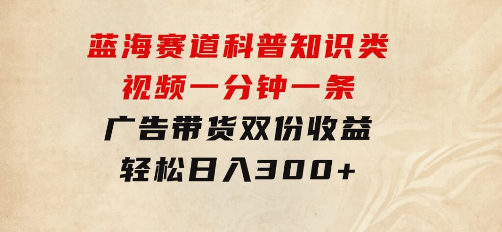 蓝海赛道科普知识类视频，一分钟一条，广告+带货双份收益，轻松日入300+-云际资源网