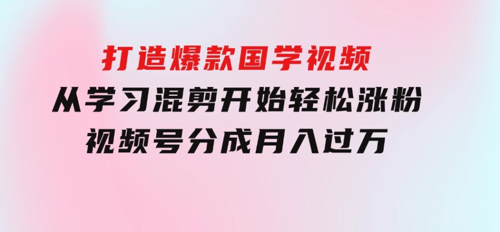 打造爆款国学视频，从学习混剪开始！轻松涨粉，视频号分成月入过万-云际资源网