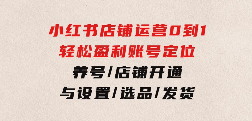 小红书店铺运营：0到1轻松盈利，账号定位/养号/店铺开通与设置/选品/发货-云际资源网