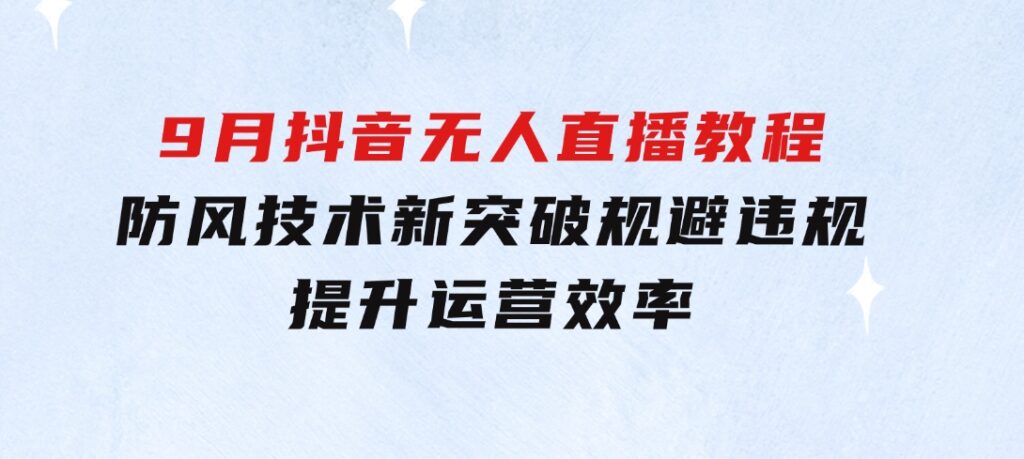 2024-9月抖音无人直播教程：防风技术新突破，规避违规，提升运营效率-云际资源网