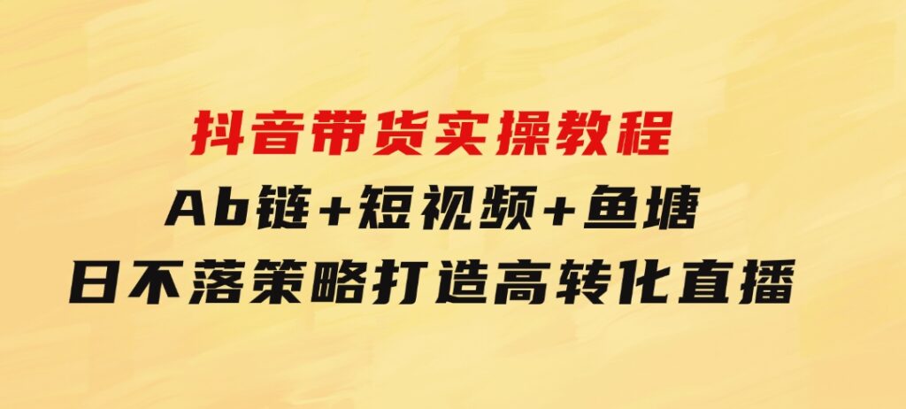 抖音带货实操教程！Ab链+短视频+鱼塘日不落策略，打造高转化直播-云际资源网