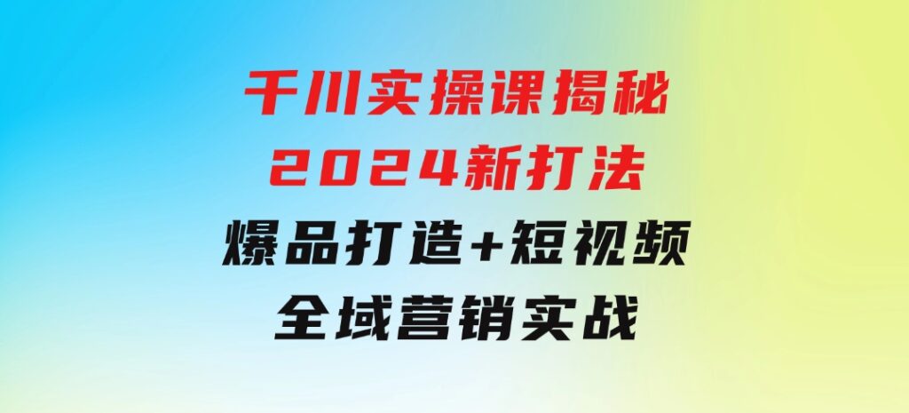 千川实操课揭秘2024新打法：爆品打造+短视频全域营销实战-云际资源网