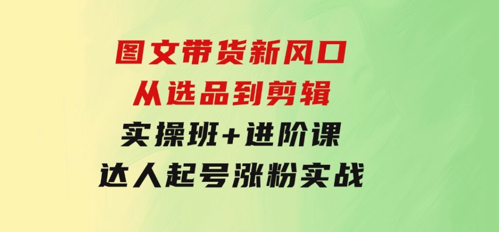 图文带货新风口：从选品到剪辑，实操班+进阶课，达人起号涨粉实战-云际资源网