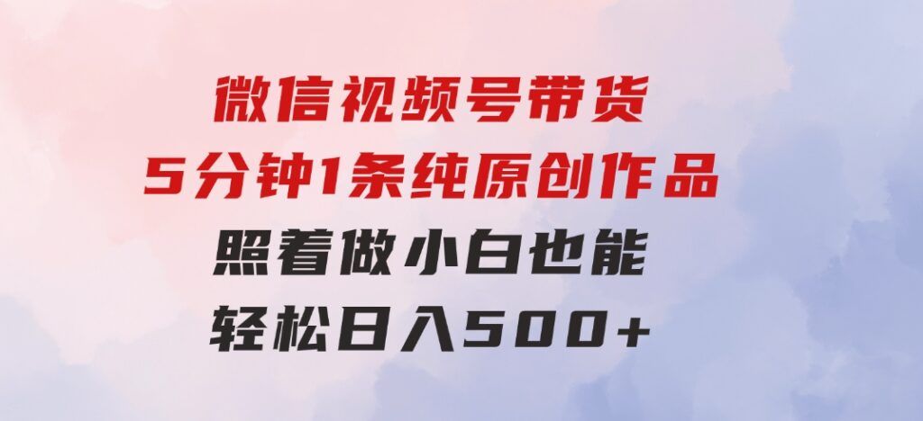 微信视频号带货，5分钟1条纯原创作品，照着做小白也能轻松日入500+-云际资源网