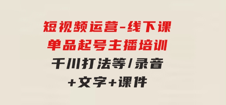 短视频运营-6月底线下课：单品起号，主播培训，千川打法等/录音+文字+课件-云际资源网