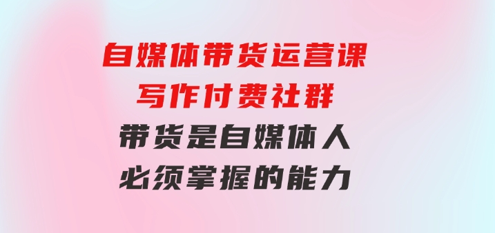 自媒体带货运营课：写作付费社群，带货是自媒体人必须掌握的能力-云际资源网