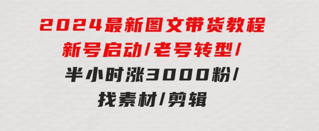 2024最新图文带货教程：新号启动/老号转型/半小时涨3000粉/找素材/剪辑-云际资源网
