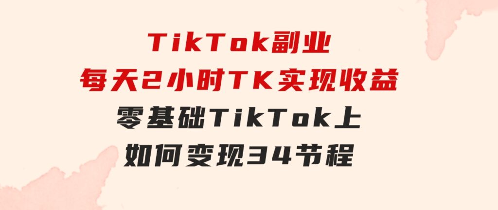 TikTok副业：每天利用2小时在TK实现收益，零基础TikTok上如何变现，34节程-云际资源网