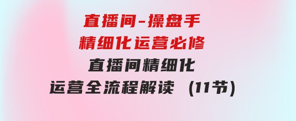 直播间-操盘手精细化运营必修，直播间精细化运营全流程解读(11节)-云际资源网