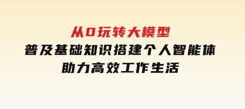 从0玩转大模型，普及基础知识，搭建个人智能体，助力高效工作生活-云际资源网