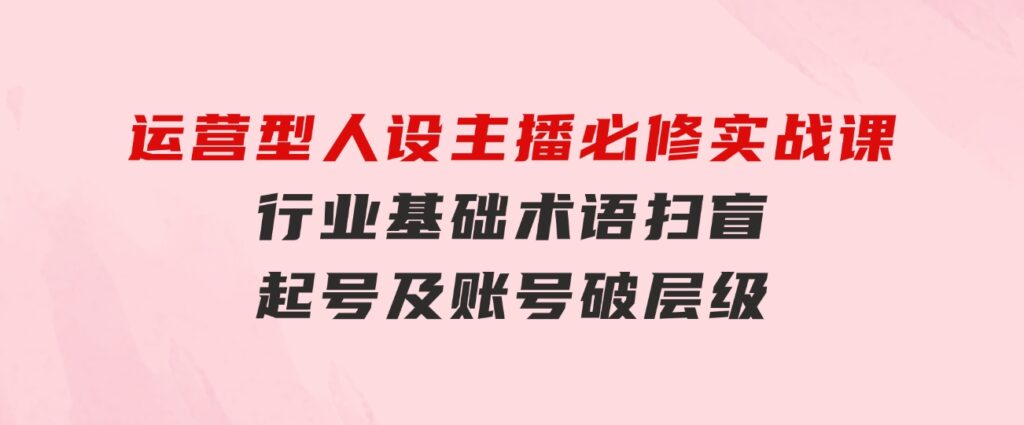 运营型·人设主播必修实战课：行业基础术语扫盲，起号及账号破层级-云际资源网