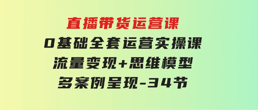 直播带货运营课，0基础全套运营实操课流量变现+思维模型+多案例呈现-34节-云际资源网