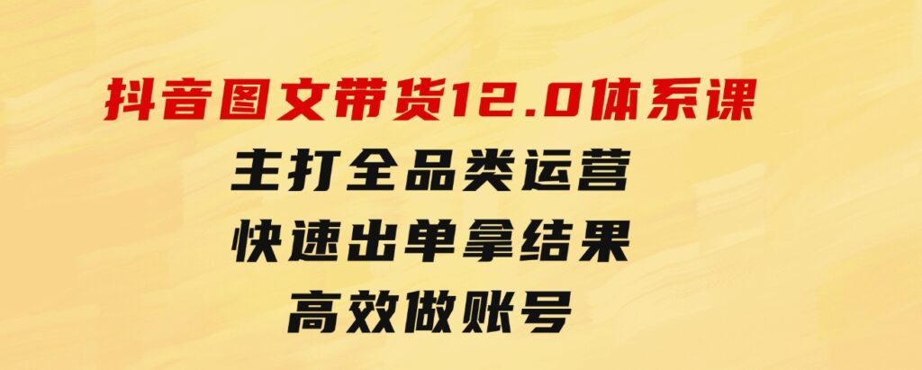 抖音图文带货12.0体系课，主打全品类运营，快速出单拿结果，高效做账号-云际资源网