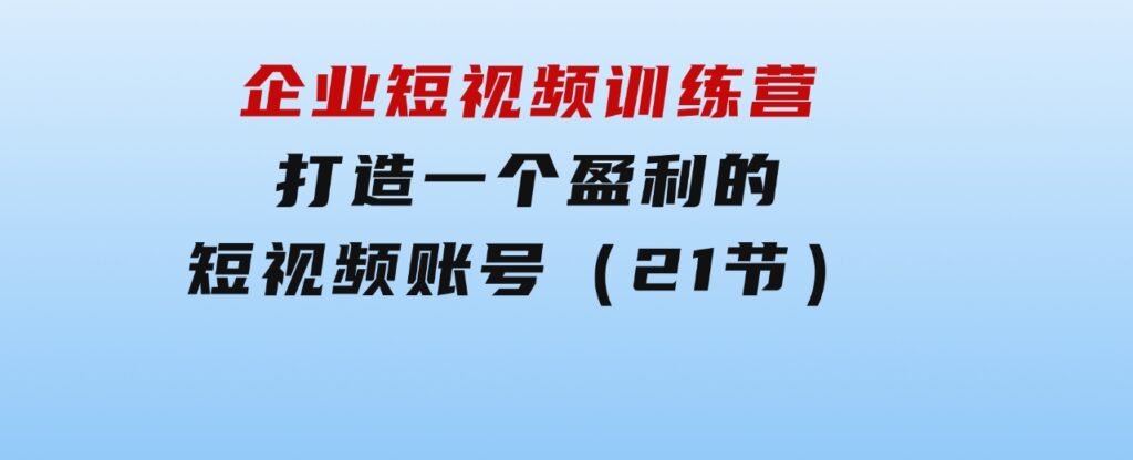 企业短视频训练营：打造一个盈利的短视频账号（21节）-云际资源网