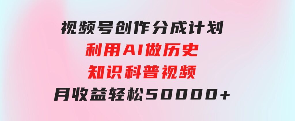 视频号创作分成计划利用AI做历史知识科普视频月收益轻松50000+-云际资源网